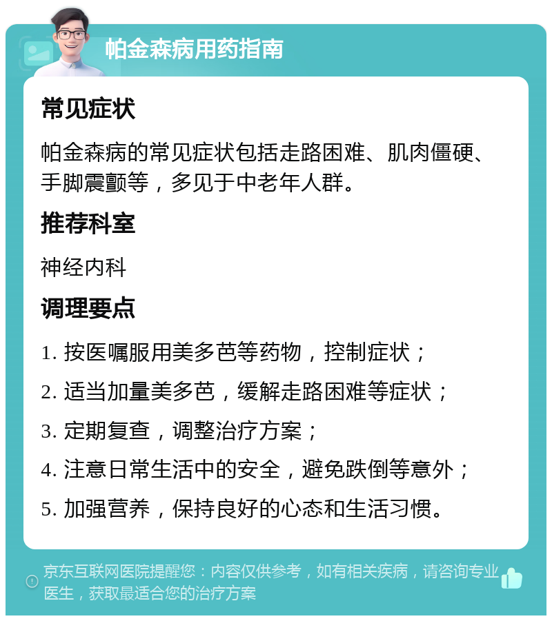 帕金森病用药指南 常见症状 帕金森病的常见症状包括走路困难、肌肉僵硬、手脚震颤等，多见于中老年人群。 推荐科室 神经内科 调理要点 1. 按医嘱服用美多芭等药物，控制症状； 2. 适当加量美多芭，缓解走路困难等症状； 3. 定期复查，调整治疗方案； 4. 注意日常生活中的安全，避免跌倒等意外； 5. 加强营养，保持良好的心态和生活习惯。