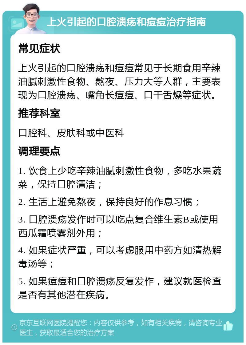 上火引起的口腔溃疡和痘痘治疗指南 常见症状 上火引起的口腔溃疡和痘痘常见于长期食用辛辣油腻刺激性食物、熬夜、压力大等人群，主要表现为口腔溃疡、嘴角长痘痘、口干舌燥等症状。 推荐科室 口腔科、皮肤科或中医科 调理要点 1. 饮食上少吃辛辣油腻刺激性食物，多吃水果蔬菜，保持口腔清洁； 2. 生活上避免熬夜，保持良好的作息习惯； 3. 口腔溃疡发作时可以吃点复合维生素B或使用西瓜霜喷雾剂外用； 4. 如果症状严重，可以考虑服用中药方如清热解毒汤等； 5. 如果痘痘和口腔溃疡反复发作，建议就医检查是否有其他潜在疾病。