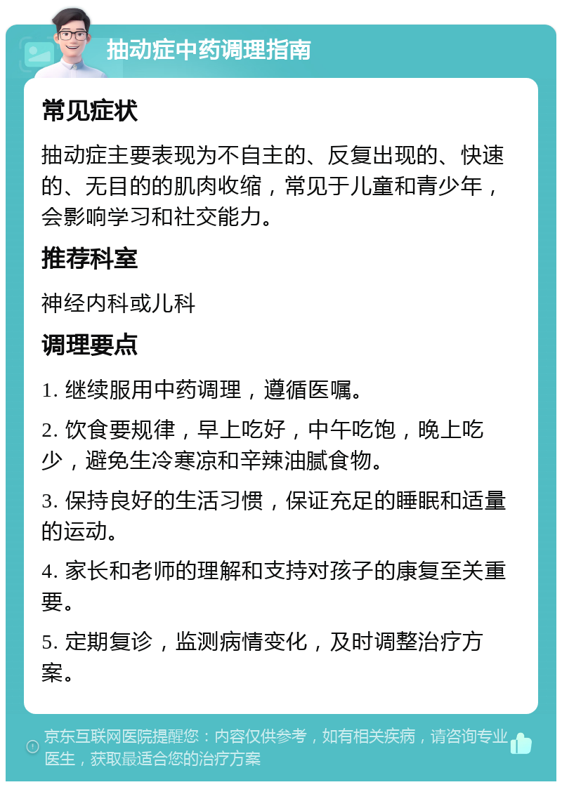 抽动症中药调理指南 常见症状 抽动症主要表现为不自主的、反复出现的、快速的、无目的的肌肉收缩，常见于儿童和青少年，会影响学习和社交能力。 推荐科室 神经内科或儿科 调理要点 1. 继续服用中药调理，遵循医嘱。 2. 饮食要规律，早上吃好，中午吃饱，晚上吃少，避免生冷寒凉和辛辣油腻食物。 3. 保持良好的生活习惯，保证充足的睡眠和适量的运动。 4. 家长和老师的理解和支持对孩子的康复至关重要。 5. 定期复诊，监测病情变化，及时调整治疗方案。