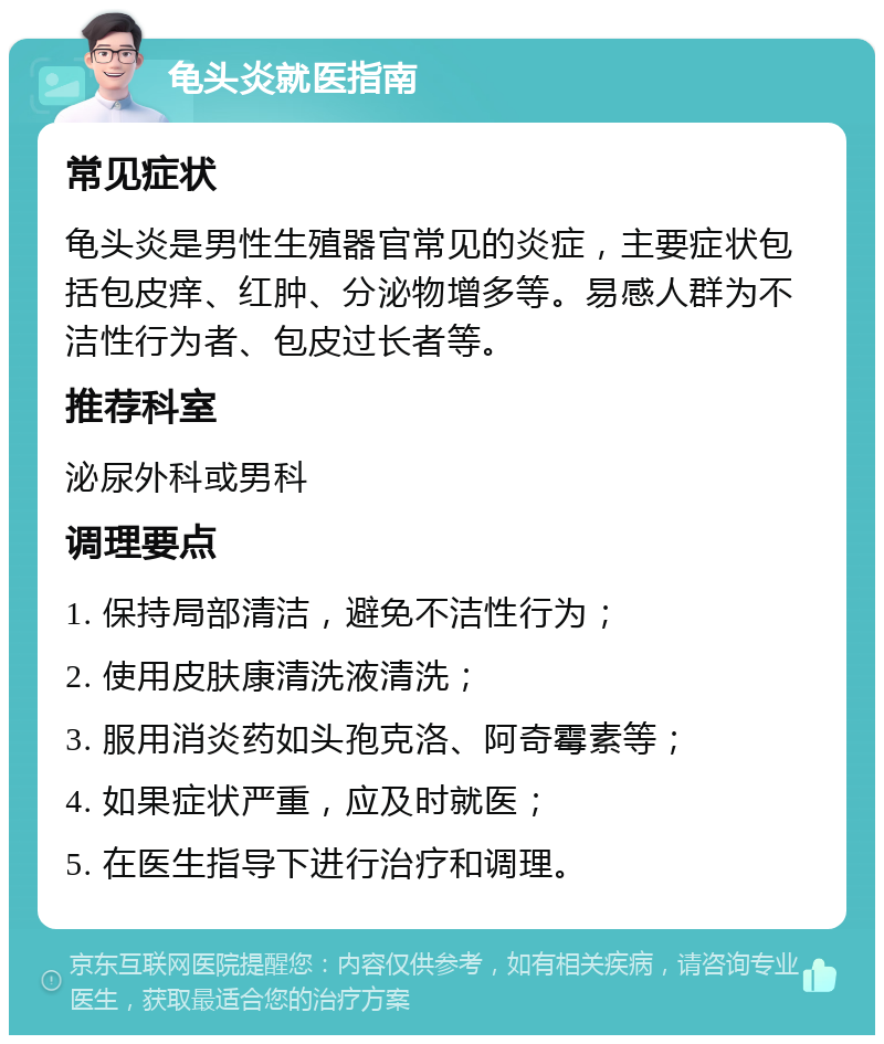 龟头炎就医指南 常见症状 龟头炎是男性生殖器官常见的炎症，主要症状包括包皮痒、红肿、分泌物增多等。易感人群为不洁性行为者、包皮过长者等。 推荐科室 泌尿外科或男科 调理要点 1. 保持局部清洁，避免不洁性行为； 2. 使用皮肤康清洗液清洗； 3. 服用消炎药如头孢克洛、阿奇霉素等； 4. 如果症状严重，应及时就医； 5. 在医生指导下进行治疗和调理。