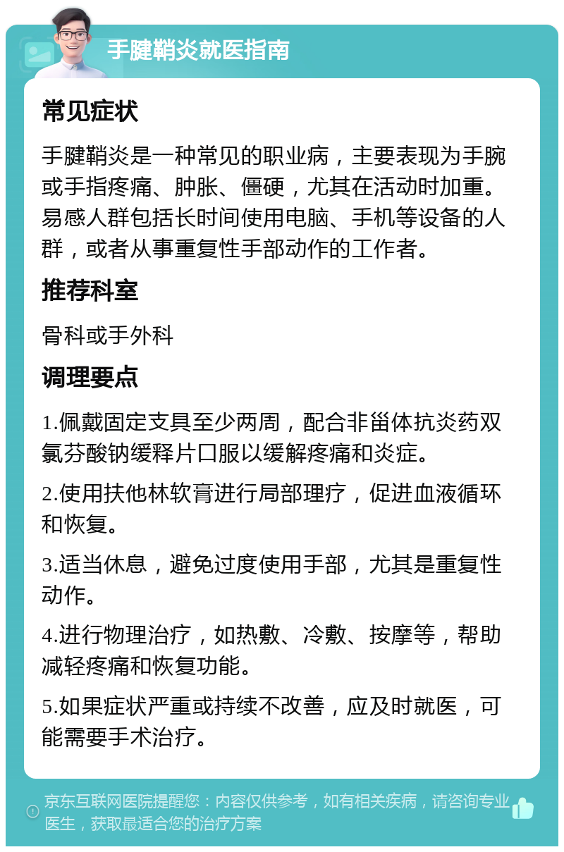 手腱鞘炎就医指南 常见症状 手腱鞘炎是一种常见的职业病，主要表现为手腕或手指疼痛、肿胀、僵硬，尤其在活动时加重。易感人群包括长时间使用电脑、手机等设备的人群，或者从事重复性手部动作的工作者。 推荐科室 骨科或手外科 调理要点 1.佩戴固定支具至少两周，配合非甾体抗炎药双氯芬酸钠缓释片口服以缓解疼痛和炎症。 2.使用扶他林软膏进行局部理疗，促进血液循环和恢复。 3.适当休息，避免过度使用手部，尤其是重复性动作。 4.进行物理治疗，如热敷、冷敷、按摩等，帮助减轻疼痛和恢复功能。 5.如果症状严重或持续不改善，应及时就医，可能需要手术治疗。