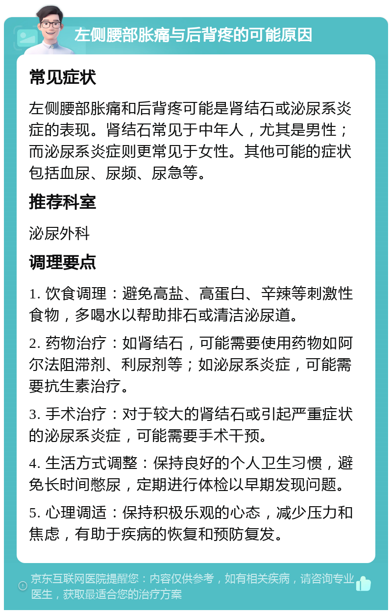 左侧腰部胀痛与后背疼的可能原因 常见症状 左侧腰部胀痛和后背疼可能是肾结石或泌尿系炎症的表现。肾结石常见于中年人，尤其是男性；而泌尿系炎症则更常见于女性。其他可能的症状包括血尿、尿频、尿急等。 推荐科室 泌尿外科 调理要点 1. 饮食调理：避免高盐、高蛋白、辛辣等刺激性食物，多喝水以帮助排石或清洁泌尿道。 2. 药物治疗：如肾结石，可能需要使用药物如阿尔法阻滞剂、利尿剂等；如泌尿系炎症，可能需要抗生素治疗。 3. 手术治疗：对于较大的肾结石或引起严重症状的泌尿系炎症，可能需要手术干预。 4. 生活方式调整：保持良好的个人卫生习惯，避免长时间憋尿，定期进行体检以早期发现问题。 5. 心理调适：保持积极乐观的心态，减少压力和焦虑，有助于疾病的恢复和预防复发。