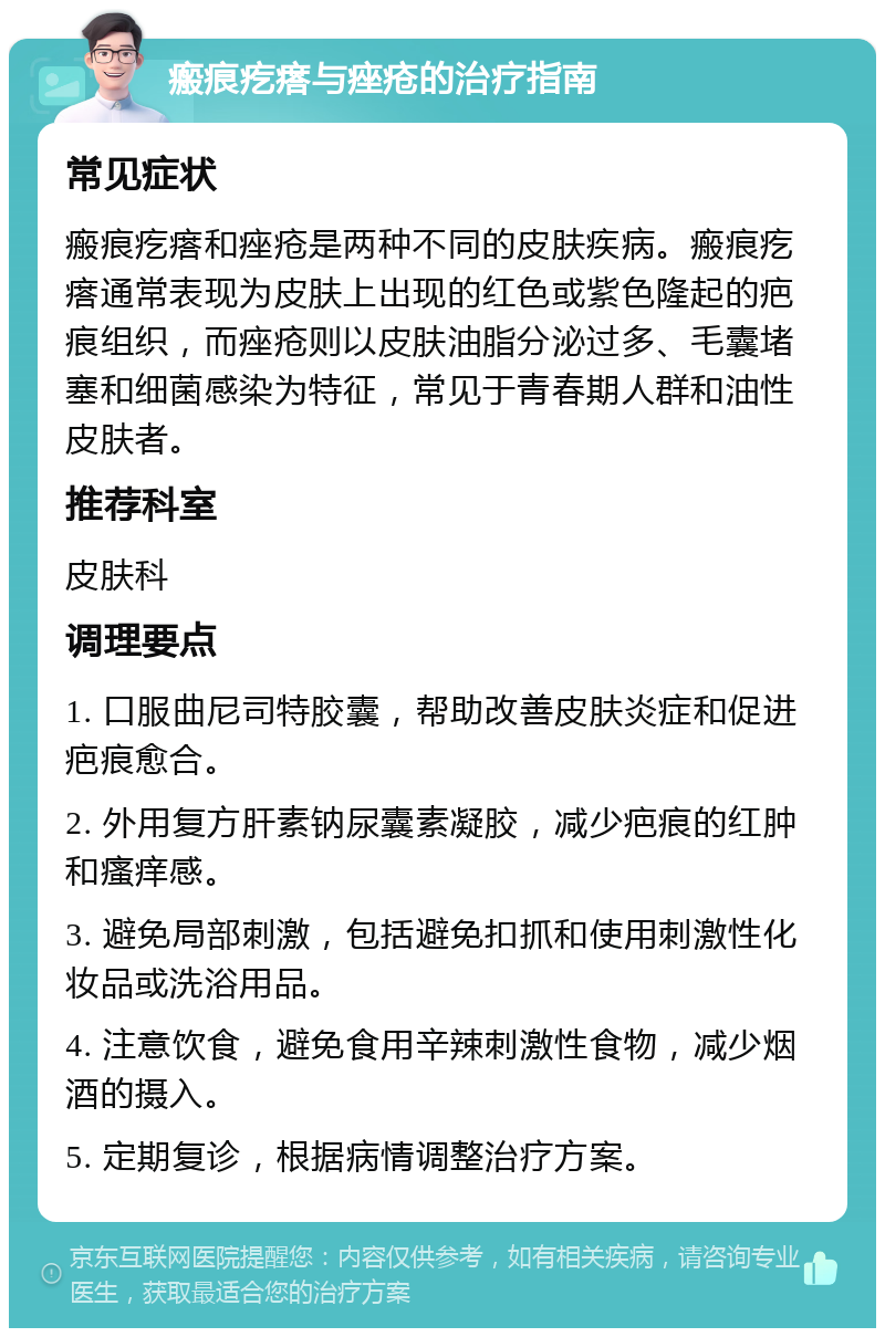 瘢痕疙瘩与痤疮的治疗指南 常见症状 瘢痕疙瘩和痤疮是两种不同的皮肤疾病。瘢痕疙瘩通常表现为皮肤上出现的红色或紫色隆起的疤痕组织，而痤疮则以皮肤油脂分泌过多、毛囊堵塞和细菌感染为特征，常见于青春期人群和油性皮肤者。 推荐科室 皮肤科 调理要点 1. 口服曲尼司特胶囊，帮助改善皮肤炎症和促进疤痕愈合。 2. 外用复方肝素钠尿囊素凝胶，减少疤痕的红肿和瘙痒感。 3. 避免局部刺激，包括避免扣抓和使用刺激性化妆品或洗浴用品。 4. 注意饮食，避免食用辛辣刺激性食物，减少烟酒的摄入。 5. 定期复诊，根据病情调整治疗方案。