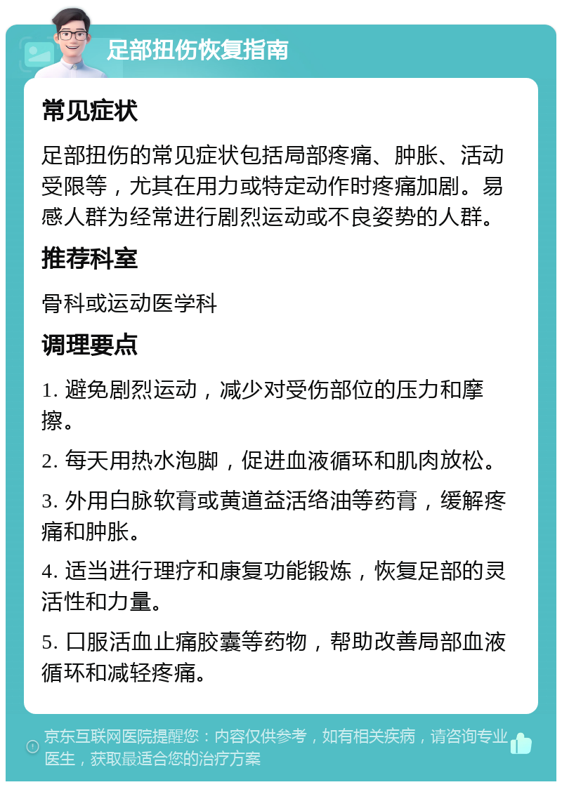 足部扭伤恢复指南 常见症状 足部扭伤的常见症状包括局部疼痛、肿胀、活动受限等，尤其在用力或特定动作时疼痛加剧。易感人群为经常进行剧烈运动或不良姿势的人群。 推荐科室 骨科或运动医学科 调理要点 1. 避免剧烈运动，减少对受伤部位的压力和摩擦。 2. 每天用热水泡脚，促进血液循环和肌肉放松。 3. 外用白脉软膏或黄道益活络油等药膏，缓解疼痛和肿胀。 4. 适当进行理疗和康复功能锻炼，恢复足部的灵活性和力量。 5. 口服活血止痛胶囊等药物，帮助改善局部血液循环和减轻疼痛。