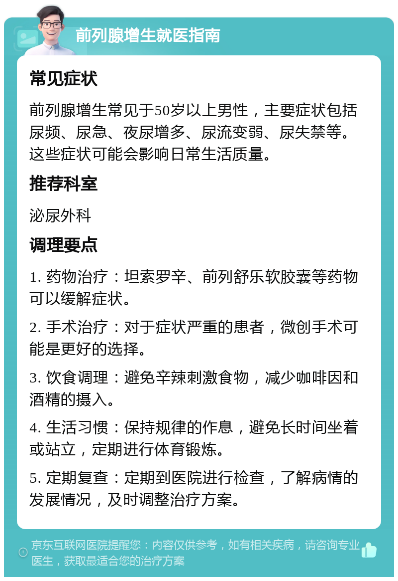 前列腺增生就医指南 常见症状 前列腺增生常见于50岁以上男性，主要症状包括尿频、尿急、夜尿增多、尿流变弱、尿失禁等。这些症状可能会影响日常生活质量。 推荐科室 泌尿外科 调理要点 1. 药物治疗：坦索罗辛、前列舒乐软胶囊等药物可以缓解症状。 2. 手术治疗：对于症状严重的患者，微创手术可能是更好的选择。 3. 饮食调理：避免辛辣刺激食物，减少咖啡因和酒精的摄入。 4. 生活习惯：保持规律的作息，避免长时间坐着或站立，定期进行体育锻炼。 5. 定期复查：定期到医院进行检查，了解病情的发展情况，及时调整治疗方案。