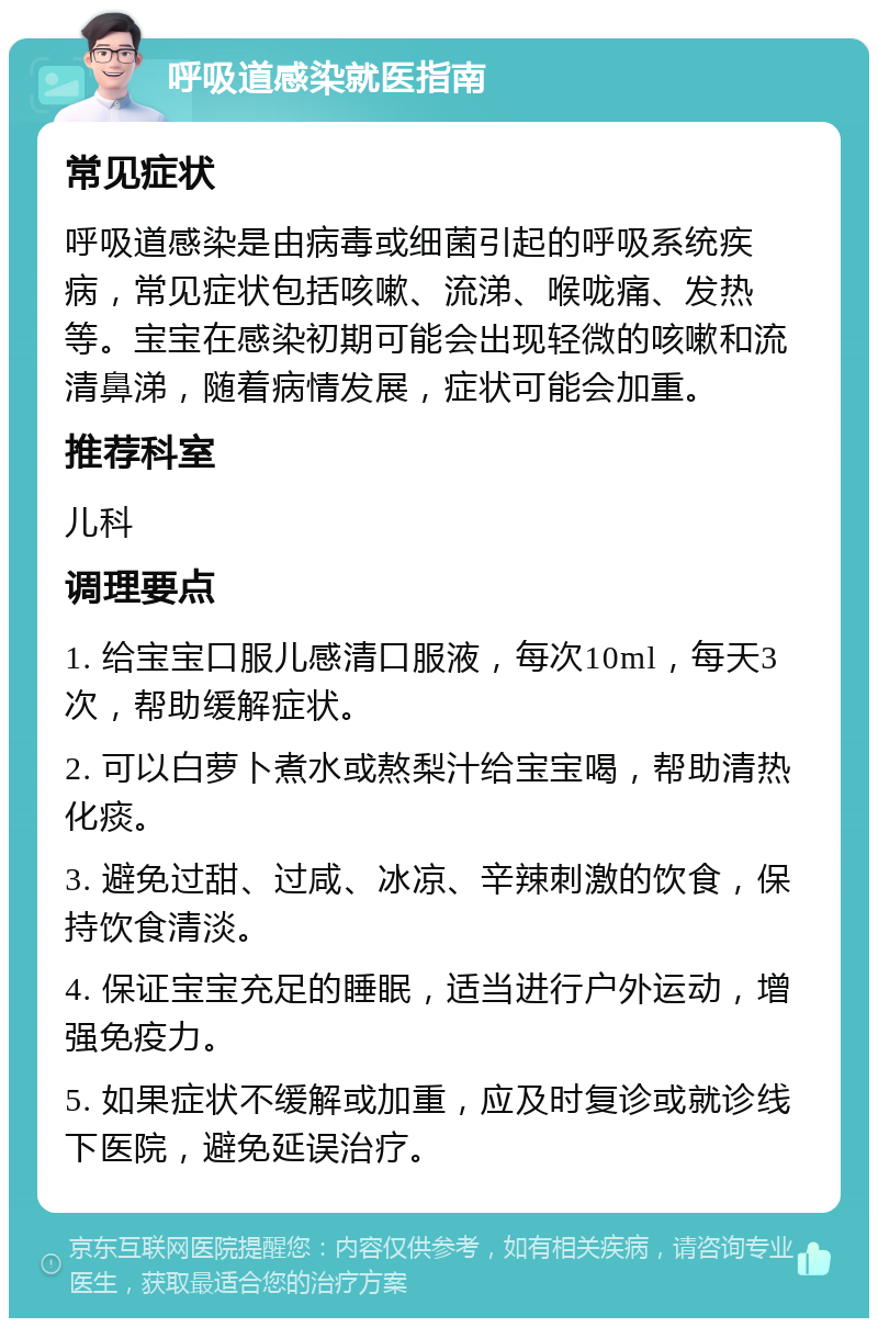 呼吸道感染就医指南 常见症状 呼吸道感染是由病毒或细菌引起的呼吸系统疾病，常见症状包括咳嗽、流涕、喉咙痛、发热等。宝宝在感染初期可能会出现轻微的咳嗽和流清鼻涕，随着病情发展，症状可能会加重。 推荐科室 儿科 调理要点 1. 给宝宝口服儿感清口服液，每次10ml，每天3次，帮助缓解症状。 2. 可以白萝卜煮水或熬梨汁给宝宝喝，帮助清热化痰。 3. 避免过甜、过咸、冰凉、辛辣刺激的饮食，保持饮食清淡。 4. 保证宝宝充足的睡眠，适当进行户外运动，增强免疫力。 5. 如果症状不缓解或加重，应及时复诊或就诊线下医院，避免延误治疗。