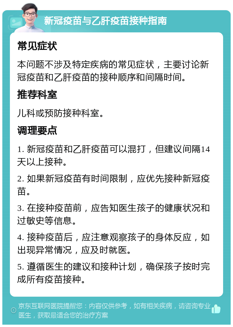 新冠疫苗与乙肝疫苗接种指南 常见症状 本问题不涉及特定疾病的常见症状，主要讨论新冠疫苗和乙肝疫苗的接种顺序和间隔时间。 推荐科室 儿科或预防接种科室。 调理要点 1. 新冠疫苗和乙肝疫苗可以混打，但建议间隔14天以上接种。 2. 如果新冠疫苗有时间限制，应优先接种新冠疫苗。 3. 在接种疫苗前，应告知医生孩子的健康状况和过敏史等信息。 4. 接种疫苗后，应注意观察孩子的身体反应，如出现异常情况，应及时就医。 5. 遵循医生的建议和接种计划，确保孩子按时完成所有疫苗接种。