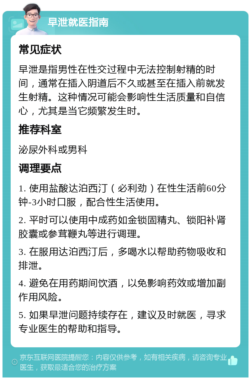 早泄就医指南 常见症状 早泄是指男性在性交过程中无法控制射精的时间，通常在插入阴道后不久或甚至在插入前就发生射精。这种情况可能会影响性生活质量和自信心，尤其是当它频繁发生时。 推荐科室 泌尿外科或男科 调理要点 1. 使用盐酸达泊西汀（必利劲）在性生活前60分钟-3小时口服，配合性生活使用。 2. 平时可以使用中成药如金锁固精丸、锁阳补肾胶囊或参茸鞭丸等进行调理。 3. 在服用达泊西汀后，多喝水以帮助药物吸收和排泄。 4. 避免在用药期间饮酒，以免影响药效或增加副作用风险。 5. 如果早泄问题持续存在，建议及时就医，寻求专业医生的帮助和指导。