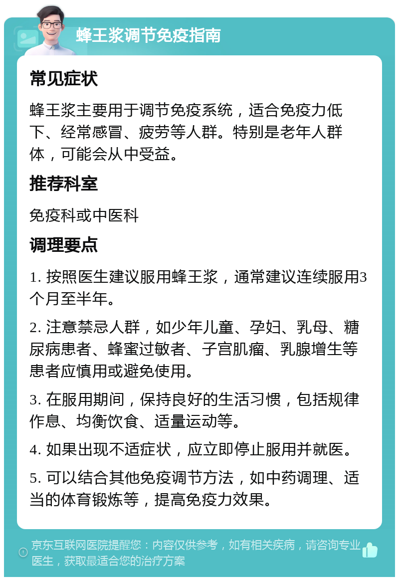 蜂王浆调节免疫指南 常见症状 蜂王浆主要用于调节免疫系统，适合免疫力低下、经常感冒、疲劳等人群。特别是老年人群体，可能会从中受益。 推荐科室 免疫科或中医科 调理要点 1. 按照医生建议服用蜂王浆，通常建议连续服用3个月至半年。 2. 注意禁忌人群，如少年儿童、孕妇、乳母、糖尿病患者、蜂蜜过敏者、子宫肌瘤、乳腺增生等患者应慎用或避免使用。 3. 在服用期间，保持良好的生活习惯，包括规律作息、均衡饮食、适量运动等。 4. 如果出现不适症状，应立即停止服用并就医。 5. 可以结合其他免疫调节方法，如中药调理、适当的体育锻炼等，提高免疫力效果。