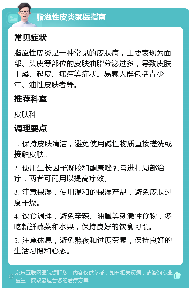 脂溢性皮炎就医指南 常见症状 脂溢性皮炎是一种常见的皮肤病，主要表现为面部、头皮等部位的皮肤油脂分泌过多，导致皮肤干燥、起皮、瘙痒等症状。易感人群包括青少年、油性皮肤者等。 推荐科室 皮肤科 调理要点 1. 保持皮肤清洁，避免使用碱性物质直接搓洗或接触皮肤。 2. 使用生长因子凝胶和酮康唑乳膏进行局部治疗，两者可配用以提高疗效。 3. 注意保湿，使用温和的保湿产品，避免皮肤过度干燥。 4. 饮食调理，避免辛辣、油腻等刺激性食物，多吃新鲜蔬菜和水果，保持良好的饮食习惯。 5. 注意休息，避免熬夜和过度劳累，保持良好的生活习惯和心态。