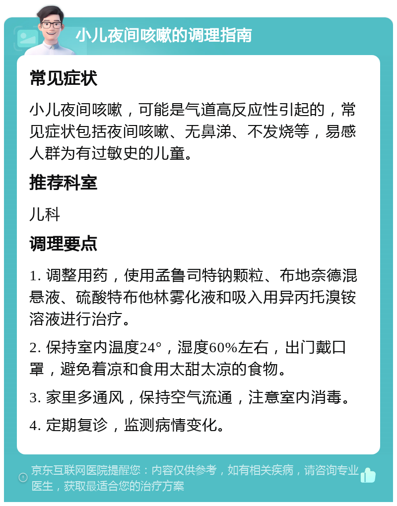 小儿夜间咳嗽的调理指南 常见症状 小儿夜间咳嗽，可能是气道高反应性引起的，常见症状包括夜间咳嗽、无鼻涕、不发烧等，易感人群为有过敏史的儿童。 推荐科室 儿科 调理要点 1. 调整用药，使用孟鲁司特钠颗粒、布地奈德混悬液、硫酸特布他林雾化液和吸入用异丙托溴铵溶液进行治疗。 2. 保持室内温度24°，湿度60%左右，出门戴口罩，避免着凉和食用太甜太凉的食物。 3. 家里多通风，保持空气流通，注意室内消毒。 4. 定期复诊，监测病情变化。