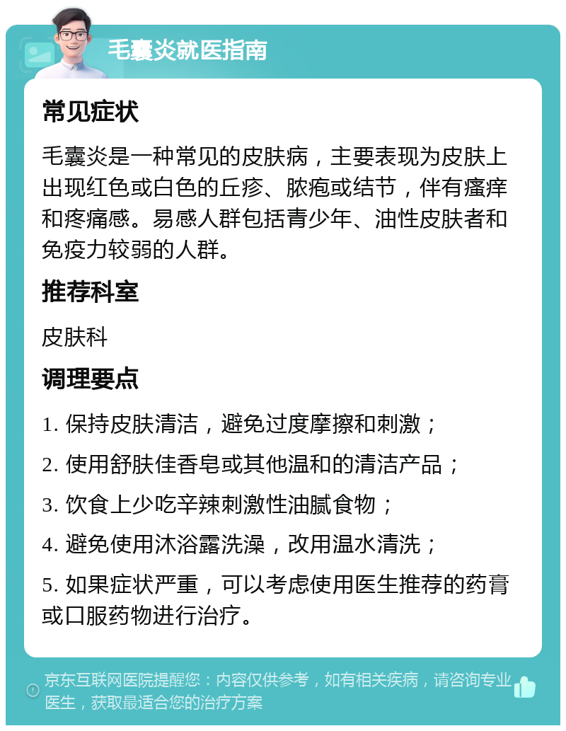 毛囊炎就医指南 常见症状 毛囊炎是一种常见的皮肤病，主要表现为皮肤上出现红色或白色的丘疹、脓疱或结节，伴有瘙痒和疼痛感。易感人群包括青少年、油性皮肤者和免疫力较弱的人群。 推荐科室 皮肤科 调理要点 1. 保持皮肤清洁，避免过度摩擦和刺激； 2. 使用舒肤佳香皂或其他温和的清洁产品； 3. 饮食上少吃辛辣刺激性油腻食物； 4. 避免使用沐浴露洗澡，改用温水清洗； 5. 如果症状严重，可以考虑使用医生推荐的药膏或口服药物进行治疗。