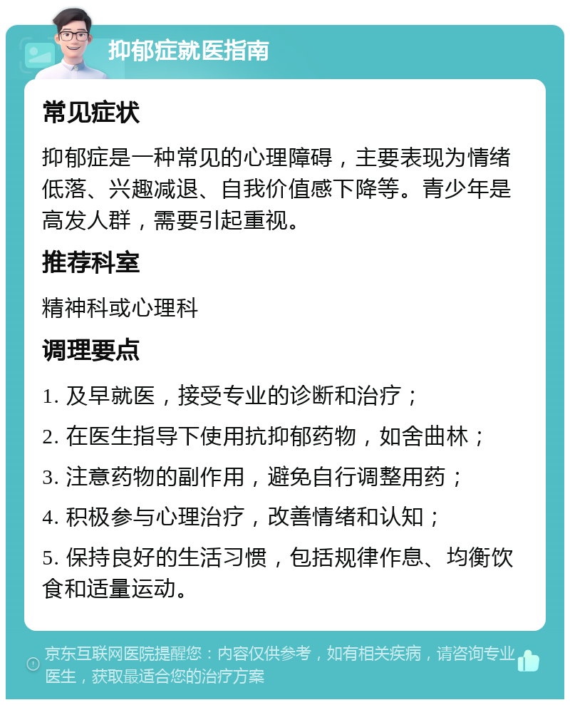 抑郁症就医指南 常见症状 抑郁症是一种常见的心理障碍，主要表现为情绪低落、兴趣减退、自我价值感下降等。青少年是高发人群，需要引起重视。 推荐科室 精神科或心理科 调理要点 1. 及早就医，接受专业的诊断和治疗； 2. 在医生指导下使用抗抑郁药物，如舍曲林； 3. 注意药物的副作用，避免自行调整用药； 4. 积极参与心理治疗，改善情绪和认知； 5. 保持良好的生活习惯，包括规律作息、均衡饮食和适量运动。