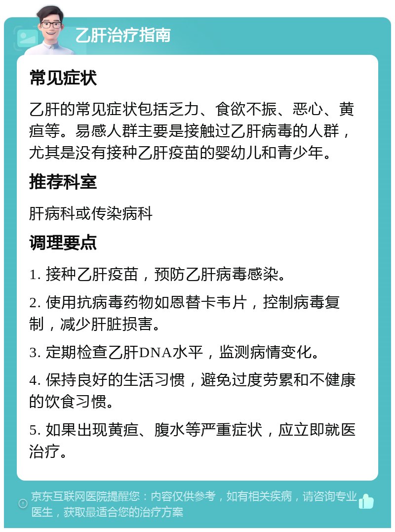 乙肝治疗指南 常见症状 乙肝的常见症状包括乏力、食欲不振、恶心、黄疸等。易感人群主要是接触过乙肝病毒的人群，尤其是没有接种乙肝疫苗的婴幼儿和青少年。 推荐科室 肝病科或传染病科 调理要点 1. 接种乙肝疫苗，预防乙肝病毒感染。 2. 使用抗病毒药物如恩替卡韦片，控制病毒复制，减少肝脏损害。 3. 定期检查乙肝DNA水平，监测病情变化。 4. 保持良好的生活习惯，避免过度劳累和不健康的饮食习惯。 5. 如果出现黄疸、腹水等严重症状，应立即就医治疗。