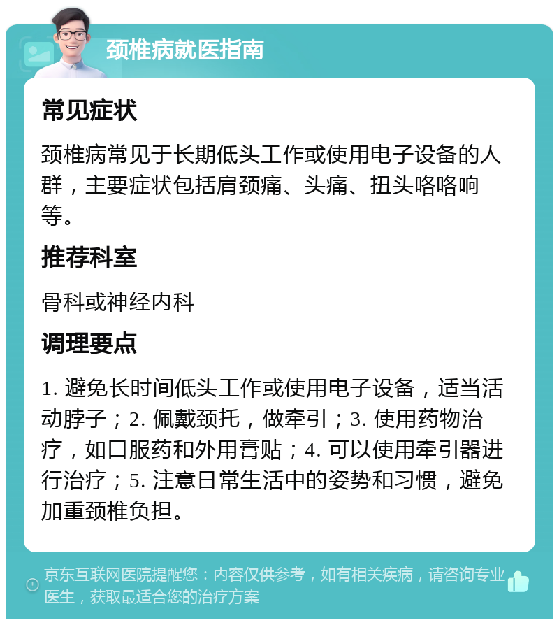 颈椎病就医指南 常见症状 颈椎病常见于长期低头工作或使用电子设备的人群，主要症状包括肩颈痛、头痛、扭头咯咯响等。 推荐科室 骨科或神经内科 调理要点 1. 避免长时间低头工作或使用电子设备，适当活动脖子；2. 佩戴颈托，做牵引；3. 使用药物治疗，如口服药和外用膏贴；4. 可以使用牵引器进行治疗；5. 注意日常生活中的姿势和习惯，避免加重颈椎负担。