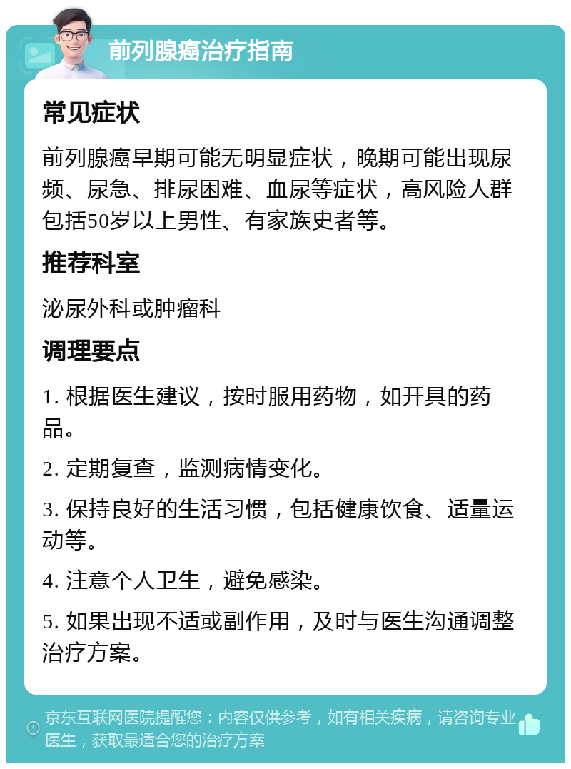 前列腺癌治疗指南 常见症状 前列腺癌早期可能无明显症状，晚期可能出现尿频、尿急、排尿困难、血尿等症状，高风险人群包括50岁以上男性、有家族史者等。 推荐科室 泌尿外科或肿瘤科 调理要点 1. 根据医生建议，按时服用药物，如开具的药品。 2. 定期复查，监测病情变化。 3. 保持良好的生活习惯，包括健康饮食、适量运动等。 4. 注意个人卫生，避免感染。 5. 如果出现不适或副作用，及时与医生沟通调整治疗方案。