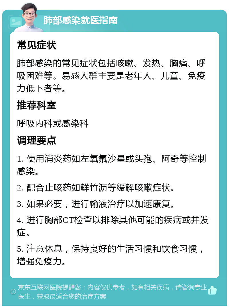 肺部感染就医指南 常见症状 肺部感染的常见症状包括咳嗽、发热、胸痛、呼吸困难等。易感人群主要是老年人、儿童、免疫力低下者等。 推荐科室 呼吸内科或感染科 调理要点 1. 使用消炎药如左氧氟沙星或头孢、阿奇等控制感染。 2. 配合止咳药如鲜竹沥等缓解咳嗽症状。 3. 如果必要，进行输液治疗以加速康复。 4. 进行胸部CT检查以排除其他可能的疾病或并发症。 5. 注意休息，保持良好的生活习惯和饮食习惯，增强免疫力。