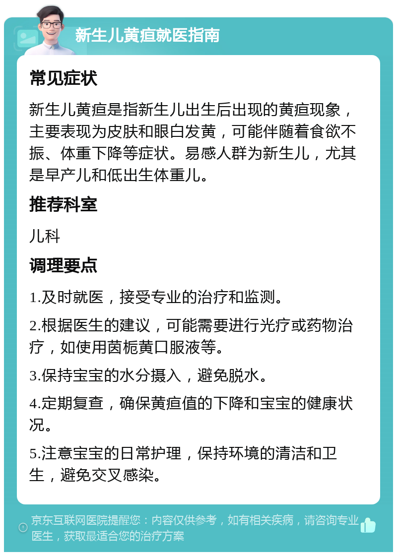 新生儿黄疸就医指南 常见症状 新生儿黄疸是指新生儿出生后出现的黄疸现象，主要表现为皮肤和眼白发黄，可能伴随着食欲不振、体重下降等症状。易感人群为新生儿，尤其是早产儿和低出生体重儿。 推荐科室 儿科 调理要点 1.及时就医，接受专业的治疗和监测。 2.根据医生的建议，可能需要进行光疗或药物治疗，如使用茵栀黄口服液等。 3.保持宝宝的水分摄入，避免脱水。 4.定期复查，确保黄疸值的下降和宝宝的健康状况。 5.注意宝宝的日常护理，保持环境的清洁和卫生，避免交叉感染。