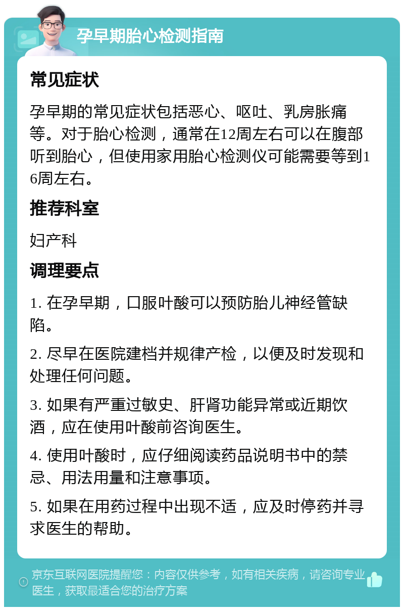 孕早期胎心检测指南 常见症状 孕早期的常见症状包括恶心、呕吐、乳房胀痛等。对于胎心检测，通常在12周左右可以在腹部听到胎心，但使用家用胎心检测仪可能需要等到16周左右。 推荐科室 妇产科 调理要点 1. 在孕早期，口服叶酸可以预防胎儿神经管缺陷。 2. 尽早在医院建档并规律产检，以便及时发现和处理任何问题。 3. 如果有严重过敏史、肝肾功能异常或近期饮酒，应在使用叶酸前咨询医生。 4. 使用叶酸时，应仔细阅读药品说明书中的禁忌、用法用量和注意事项。 5. 如果在用药过程中出现不适，应及时停药并寻求医生的帮助。