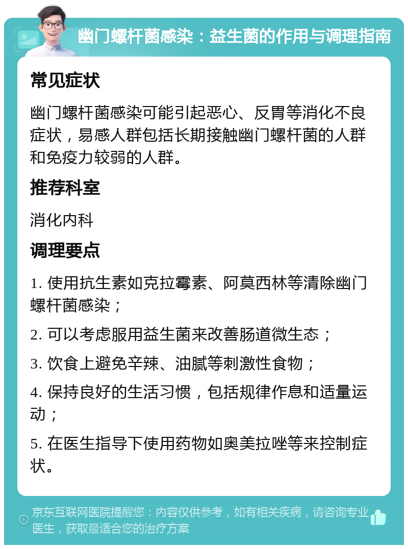 幽门螺杆菌感染：益生菌的作用与调理指南 常见症状 幽门螺杆菌感染可能引起恶心、反胃等消化不良症状，易感人群包括长期接触幽门螺杆菌的人群和免疫力较弱的人群。 推荐科室 消化内科 调理要点 1. 使用抗生素如克拉霉素、阿莫西林等清除幽门螺杆菌感染； 2. 可以考虑服用益生菌来改善肠道微生态； 3. 饮食上避免辛辣、油腻等刺激性食物； 4. 保持良好的生活习惯，包括规律作息和适量运动； 5. 在医生指导下使用药物如奥美拉唑等来控制症状。