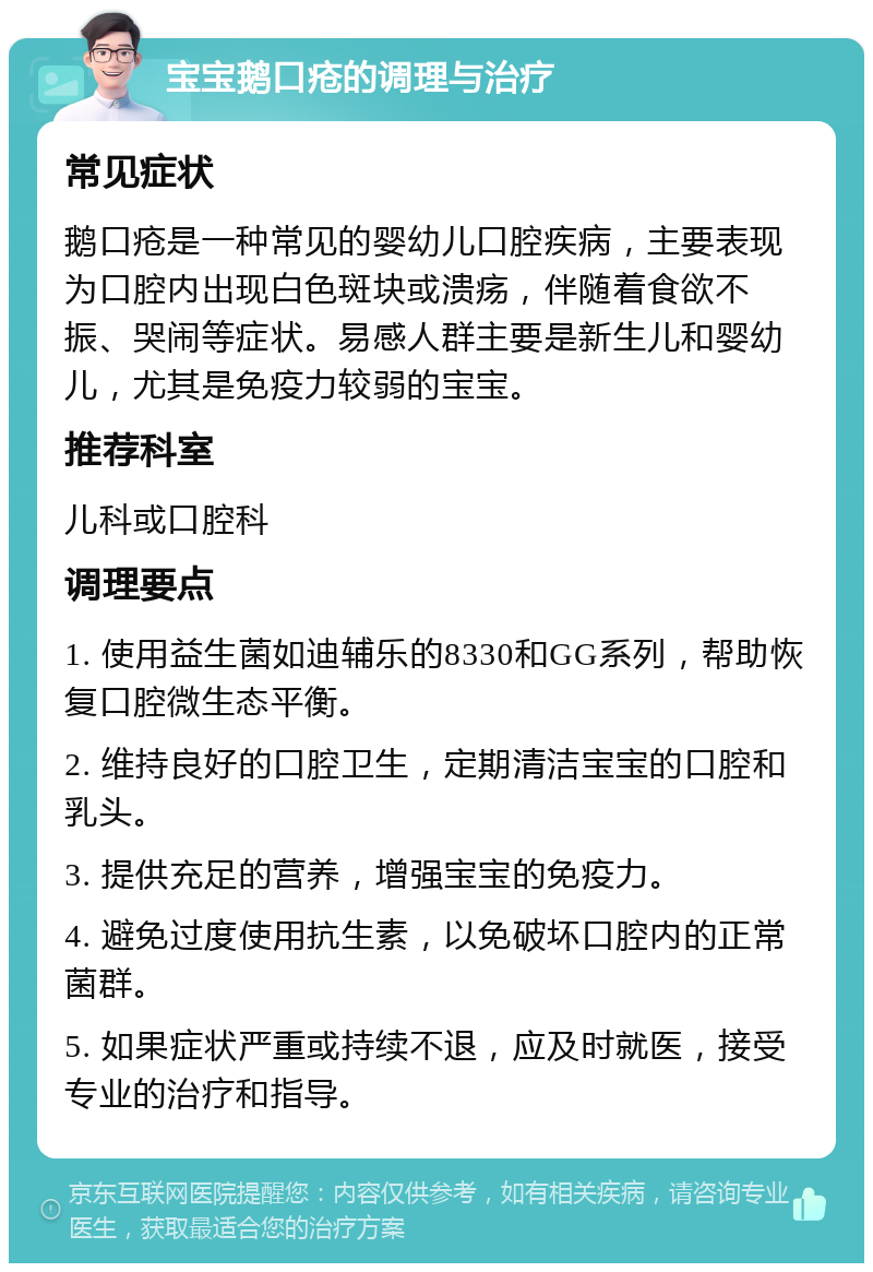 宝宝鹅口疮的调理与治疗 常见症状 鹅口疮是一种常见的婴幼儿口腔疾病，主要表现为口腔内出现白色斑块或溃疡，伴随着食欲不振、哭闹等症状。易感人群主要是新生儿和婴幼儿，尤其是免疫力较弱的宝宝。 推荐科室 儿科或口腔科 调理要点 1. 使用益生菌如迪辅乐的8330和GG系列，帮助恢复口腔微生态平衡。 2. 维持良好的口腔卫生，定期清洁宝宝的口腔和乳头。 3. 提供充足的营养，增强宝宝的免疫力。 4. 避免过度使用抗生素，以免破坏口腔内的正常菌群。 5. 如果症状严重或持续不退，应及时就医，接受专业的治疗和指导。