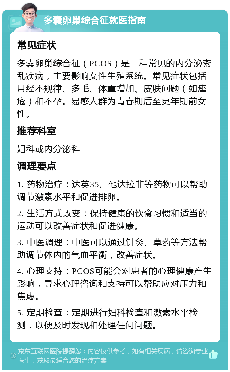 多囊卵巢综合征就医指南 常见症状 多囊卵巢综合征（PCOS）是一种常见的内分泌紊乱疾病，主要影响女性生殖系统。常见症状包括月经不规律、多毛、体重增加、皮肤问题（如痤疮）和不孕。易感人群为青春期后至更年期前女性。 推荐科室 妇科或内分泌科 调理要点 1. 药物治疗：达英35、他达拉非等药物可以帮助调节激素水平和促进排卵。 2. 生活方式改变：保持健康的饮食习惯和适当的运动可以改善症状和促进健康。 3. 中医调理：中医可以通过针灸、草药等方法帮助调节体内的气血平衡，改善症状。 4. 心理支持：PCOS可能会对患者的心理健康产生影响，寻求心理咨询和支持可以帮助应对压力和焦虑。 5. 定期检查：定期进行妇科检查和激素水平检测，以便及时发现和处理任何问题。