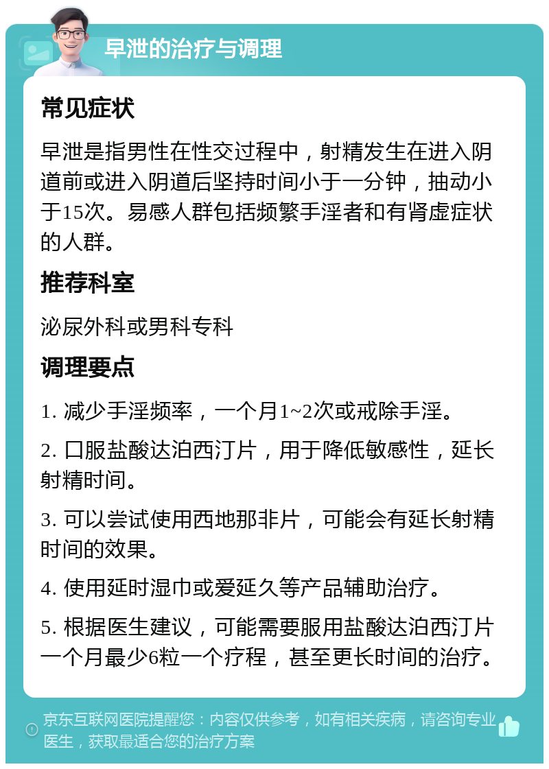 早泄的治疗与调理 常见症状 早泄是指男性在性交过程中，射精发生在进入阴道前或进入阴道后坚持时间小于一分钟，抽动小于15次。易感人群包括频繁手淫者和有肾虚症状的人群。 推荐科室 泌尿外科或男科专科 调理要点 1. 减少手淫频率，一个月1~2次或戒除手淫。 2. 口服盐酸达泊西汀片，用于降低敏感性，延长射精时间。 3. 可以尝试使用西地那非片，可能会有延长射精时间的效果。 4. 使用延时湿巾或爱延久等产品辅助治疗。 5. 根据医生建议，可能需要服用盐酸达泊西汀片一个月最少6粒一个疗程，甚至更长时间的治疗。