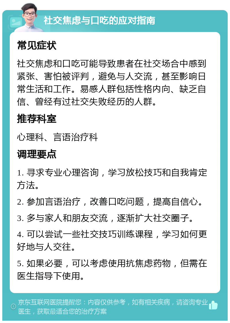 社交焦虑与口吃的应对指南 常见症状 社交焦虑和口吃可能导致患者在社交场合中感到紧张、害怕被评判，避免与人交流，甚至影响日常生活和工作。易感人群包括性格内向、缺乏自信、曾经有过社交失败经历的人群。 推荐科室 心理科、言语治疗科 调理要点 1. 寻求专业心理咨询，学习放松技巧和自我肯定方法。 2. 参加言语治疗，改善口吃问题，提高自信心。 3. 多与家人和朋友交流，逐渐扩大社交圈子。 4. 可以尝试一些社交技巧训练课程，学习如何更好地与人交往。 5. 如果必要，可以考虑使用抗焦虑药物，但需在医生指导下使用。