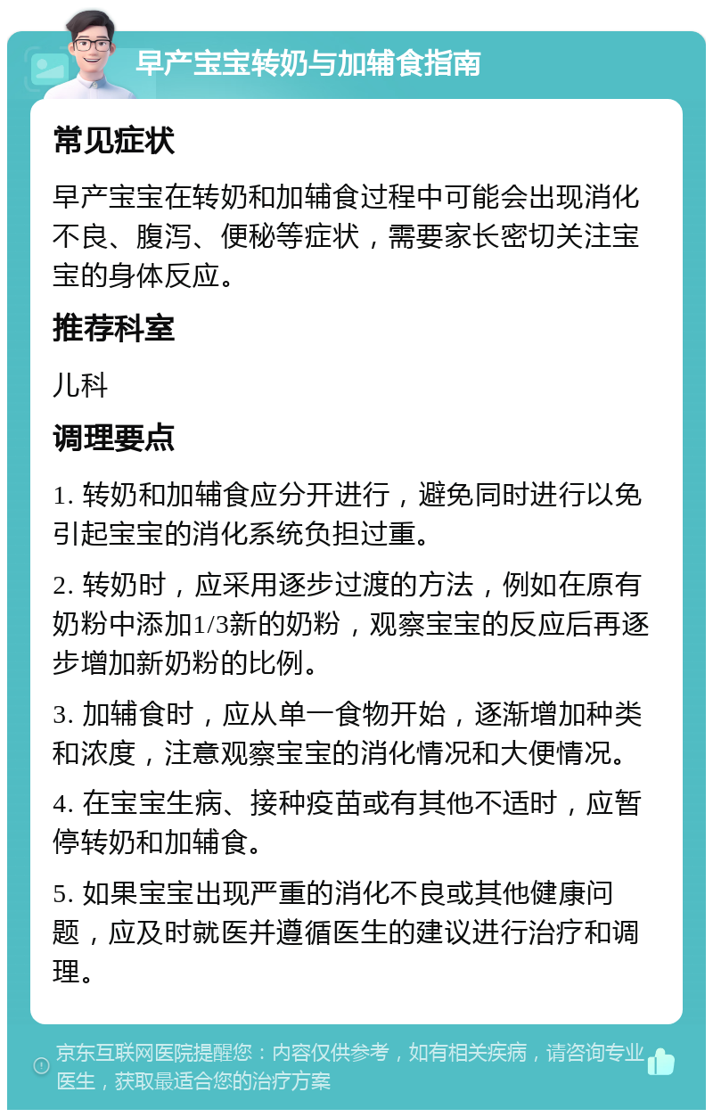 早产宝宝转奶与加辅食指南 常见症状 早产宝宝在转奶和加辅食过程中可能会出现消化不良、腹泻、便秘等症状，需要家长密切关注宝宝的身体反应。 推荐科室 儿科 调理要点 1. 转奶和加辅食应分开进行，避免同时进行以免引起宝宝的消化系统负担过重。 2. 转奶时，应采用逐步过渡的方法，例如在原有奶粉中添加1/3新的奶粉，观察宝宝的反应后再逐步增加新奶粉的比例。 3. 加辅食时，应从单一食物开始，逐渐增加种类和浓度，注意观察宝宝的消化情况和大便情况。 4. 在宝宝生病、接种疫苗或有其他不适时，应暂停转奶和加辅食。 5. 如果宝宝出现严重的消化不良或其他健康问题，应及时就医并遵循医生的建议进行治疗和调理。