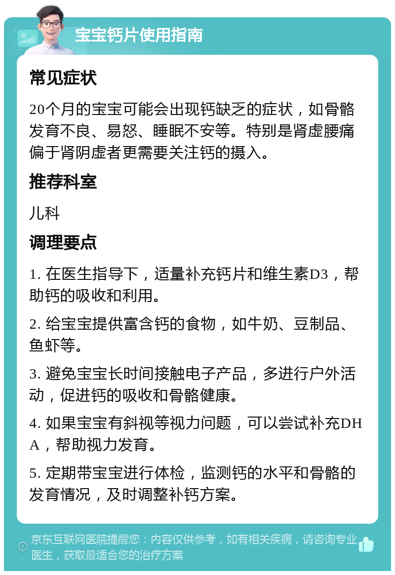 宝宝钙片使用指南 常见症状 20个月的宝宝可能会出现钙缺乏的症状，如骨骼发育不良、易怒、睡眠不安等。特别是肾虚腰痛偏于肾阴虚者更需要关注钙的摄入。 推荐科室 儿科 调理要点 1. 在医生指导下，适量补充钙片和维生素D3，帮助钙的吸收和利用。 2. 给宝宝提供富含钙的食物，如牛奶、豆制品、鱼虾等。 3. 避免宝宝长时间接触电子产品，多进行户外活动，促进钙的吸收和骨骼健康。 4. 如果宝宝有斜视等视力问题，可以尝试补充DHA，帮助视力发育。 5. 定期带宝宝进行体检，监测钙的水平和骨骼的发育情况，及时调整补钙方案。