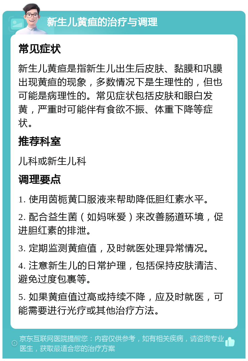 新生儿黄疸的治疗与调理 常见症状 新生儿黄疸是指新生儿出生后皮肤、黏膜和巩膜出现黄疸的现象，多数情况下是生理性的，但也可能是病理性的。常见症状包括皮肤和眼白发黄，严重时可能伴有食欲不振、体重下降等症状。 推荐科室 儿科或新生儿科 调理要点 1. 使用茵栀黄口服液来帮助降低胆红素水平。 2. 配合益生菌（如妈咪爱）来改善肠道环境，促进胆红素的排泄。 3. 定期监测黄疸值，及时就医处理异常情况。 4. 注意新生儿的日常护理，包括保持皮肤清洁、避免过度包裹等。 5. 如果黄疸值过高或持续不降，应及时就医，可能需要进行光疗或其他治疗方法。