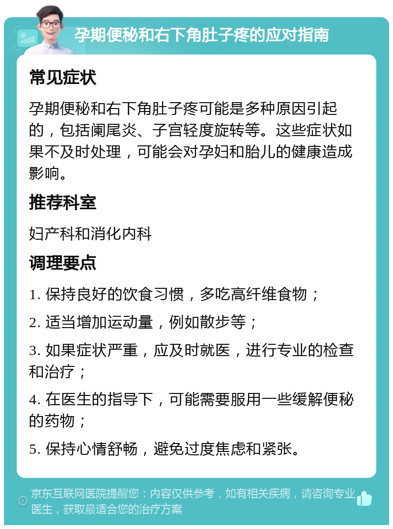 孕期便秘和右下角肚子疼的应对指南 常见症状 孕期便秘和右下角肚子疼可能是多种原因引起的，包括阑尾炎、子宫轻度旋转等。这些症状如果不及时处理，可能会对孕妇和胎儿的健康造成影响。 推荐科室 妇产科和消化内科 调理要点 1. 保持良好的饮食习惯，多吃高纤维食物； 2. 适当增加运动量，例如散步等； 3. 如果症状严重，应及时就医，进行专业的检查和治疗； 4. 在医生的指导下，可能需要服用一些缓解便秘的药物； 5. 保持心情舒畅，避免过度焦虑和紧张。