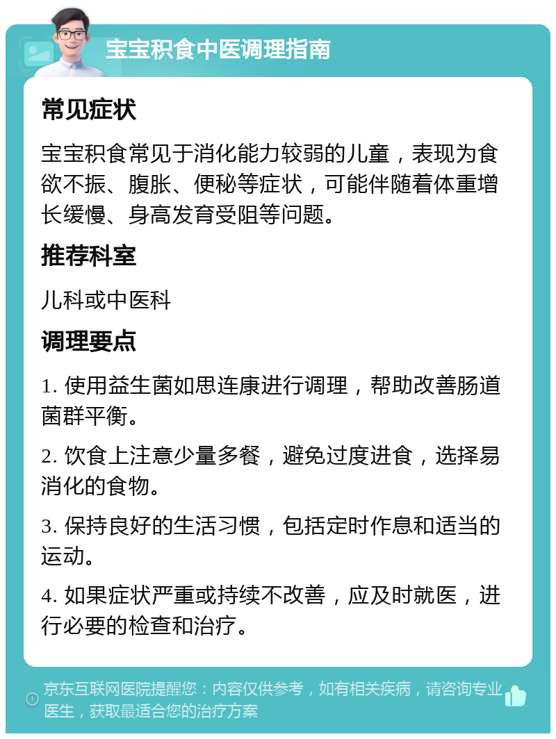 宝宝积食中医调理指南 常见症状 宝宝积食常见于消化能力较弱的儿童，表现为食欲不振、腹胀、便秘等症状，可能伴随着体重增长缓慢、身高发育受阻等问题。 推荐科室 儿科或中医科 调理要点 1. 使用益生菌如思连康进行调理，帮助改善肠道菌群平衡。 2. 饮食上注意少量多餐，避免过度进食，选择易消化的食物。 3. 保持良好的生活习惯，包括定时作息和适当的运动。 4. 如果症状严重或持续不改善，应及时就医，进行必要的检查和治疗。