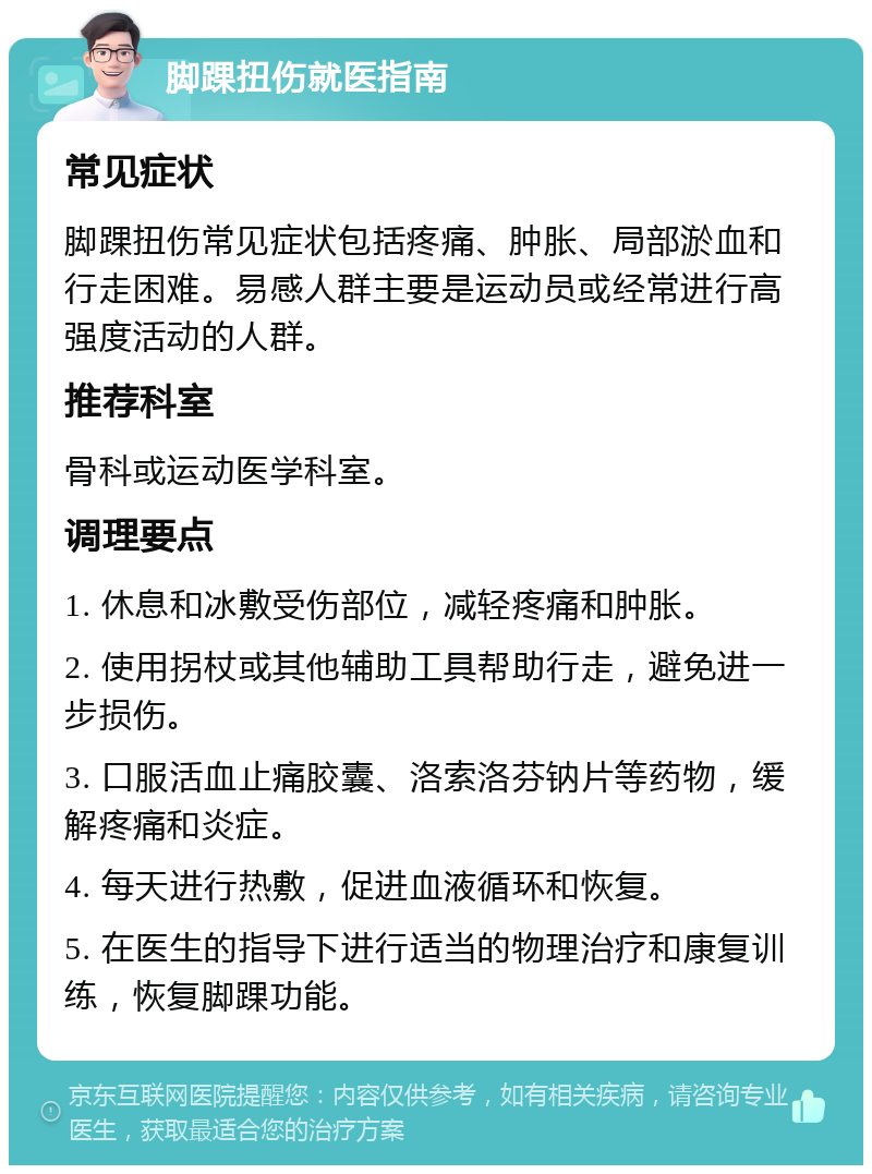 脚踝扭伤就医指南 常见症状 脚踝扭伤常见症状包括疼痛、肿胀、局部淤血和行走困难。易感人群主要是运动员或经常进行高强度活动的人群。 推荐科室 骨科或运动医学科室。 调理要点 1. 休息和冰敷受伤部位，减轻疼痛和肿胀。 2. 使用拐杖或其他辅助工具帮助行走，避免进一步损伤。 3. 口服活血止痛胶囊、洛索洛芬钠片等药物，缓解疼痛和炎症。 4. 每天进行热敷，促进血液循环和恢复。 5. 在医生的指导下进行适当的物理治疗和康复训练，恢复脚踝功能。