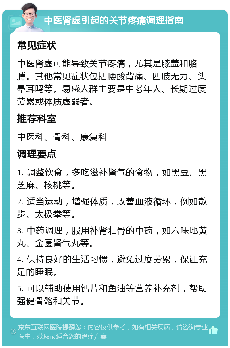 中医肾虚引起的关节疼痛调理指南 常见症状 中医肾虚可能导致关节疼痛，尤其是膝盖和胳膊。其他常见症状包括腰酸背痛、四肢无力、头晕耳鸣等。易感人群主要是中老年人、长期过度劳累或体质虚弱者。 推荐科室 中医科、骨科、康复科 调理要点 1. 调整饮食，多吃滋补肾气的食物，如黑豆、黑芝麻、核桃等。 2. 适当运动，增强体质，改善血液循环，例如散步、太极拳等。 3. 中药调理，服用补肾壮骨的中药，如六味地黄丸、金匮肾气丸等。 4. 保持良好的生活习惯，避免过度劳累，保证充足的睡眠。 5. 可以辅助使用钙片和鱼油等营养补充剂，帮助强健骨骼和关节。