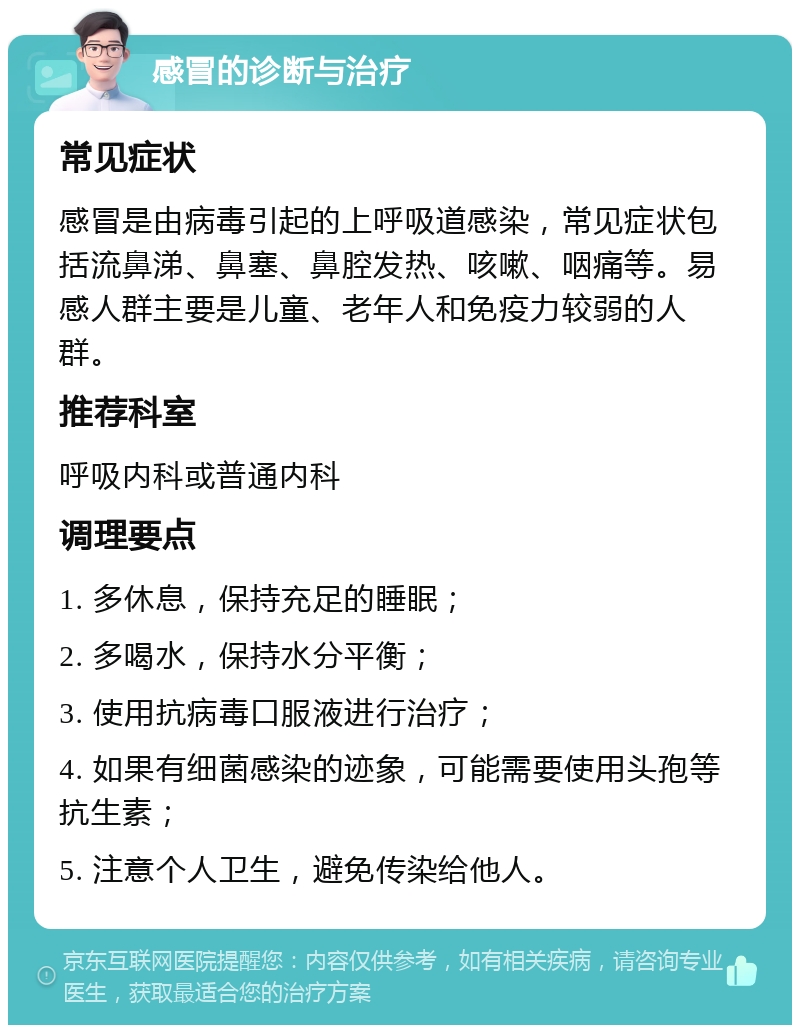 感冒的诊断与治疗 常见症状 感冒是由病毒引起的上呼吸道感染，常见症状包括流鼻涕、鼻塞、鼻腔发热、咳嗽、咽痛等。易感人群主要是儿童、老年人和免疫力较弱的人群。 推荐科室 呼吸内科或普通内科 调理要点 1. 多休息，保持充足的睡眠； 2. 多喝水，保持水分平衡； 3. 使用抗病毒口服液进行治疗； 4. 如果有细菌感染的迹象，可能需要使用头孢等抗生素； 5. 注意个人卫生，避免传染给他人。