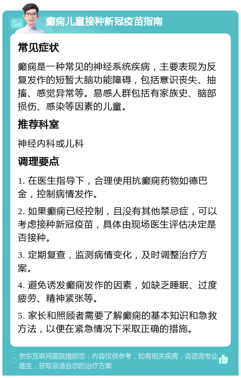 癫痫儿童接种新冠疫苗指南 常见症状 癫痫是一种常见的神经系统疾病，主要表现为反复发作的短暂大脑功能障碍，包括意识丧失、抽搐、感觉异常等。易感人群包括有家族史、脑部损伤、感染等因素的儿童。 推荐科室 神经内科或儿科 调理要点 1. 在医生指导下，合理使用抗癫痫药物如德巴金，控制病情发作。 2. 如果癫痫已经控制，且没有其他禁忌症，可以考虑接种新冠疫苗，具体由现场医生评估决定是否接种。 3. 定期复查，监测病情变化，及时调整治疗方案。 4. 避免诱发癫痫发作的因素，如缺乏睡眠、过度疲劳、精神紧张等。 5. 家长和照顾者需要了解癫痫的基本知识和急救方法，以便在紧急情况下采取正确的措施。