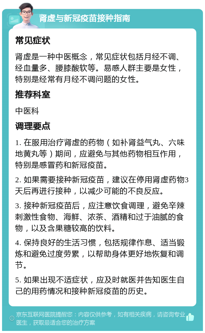 肾虚与新冠疫苗接种指南 常见症状 肾虚是一种中医概念，常见症状包括月经不调、经血量多、腰膝酸软等。易感人群主要是女性，特别是经常有月经不调问题的女性。 推荐科室 中医科 调理要点 1. 在服用治疗肾虚的药物（如补肾益气丸、六味地黄丸等）期间，应避免与其他药物相互作用，特别是感冒药和新冠疫苗。 2. 如果需要接种新冠疫苗，建议在停用肾虚药物3天后再进行接种，以减少可能的不良反应。 3. 接种新冠疫苗后，应注意饮食调理，避免辛辣刺激性食物、海鲜、浓茶、酒精和过于油腻的食物，以及含果糖较高的饮料。 4. 保持良好的生活习惯，包括规律作息、适当锻炼和避免过度劳累，以帮助身体更好地恢复和调节。 5. 如果出现不适症状，应及时就医并告知医生自己的用药情况和接种新冠疫苗的历史。