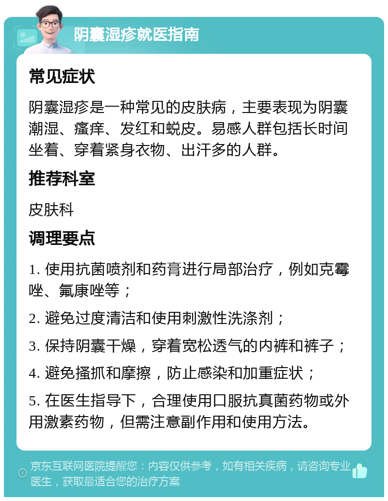 阴囊湿疹就医指南 常见症状 阴囊湿疹是一种常见的皮肤病，主要表现为阴囊潮湿、瘙痒、发红和蜕皮。易感人群包括长时间坐着、穿着紧身衣物、出汗多的人群。 推荐科室 皮肤科 调理要点 1. 使用抗菌喷剂和药膏进行局部治疗，例如克霉唑、氟康唑等； 2. 避免过度清洁和使用刺激性洗涤剂； 3. 保持阴囊干燥，穿着宽松透气的内裤和裤子； 4. 避免搔抓和摩擦，防止感染和加重症状； 5. 在医生指导下，合理使用口服抗真菌药物或外用激素药物，但需注意副作用和使用方法。