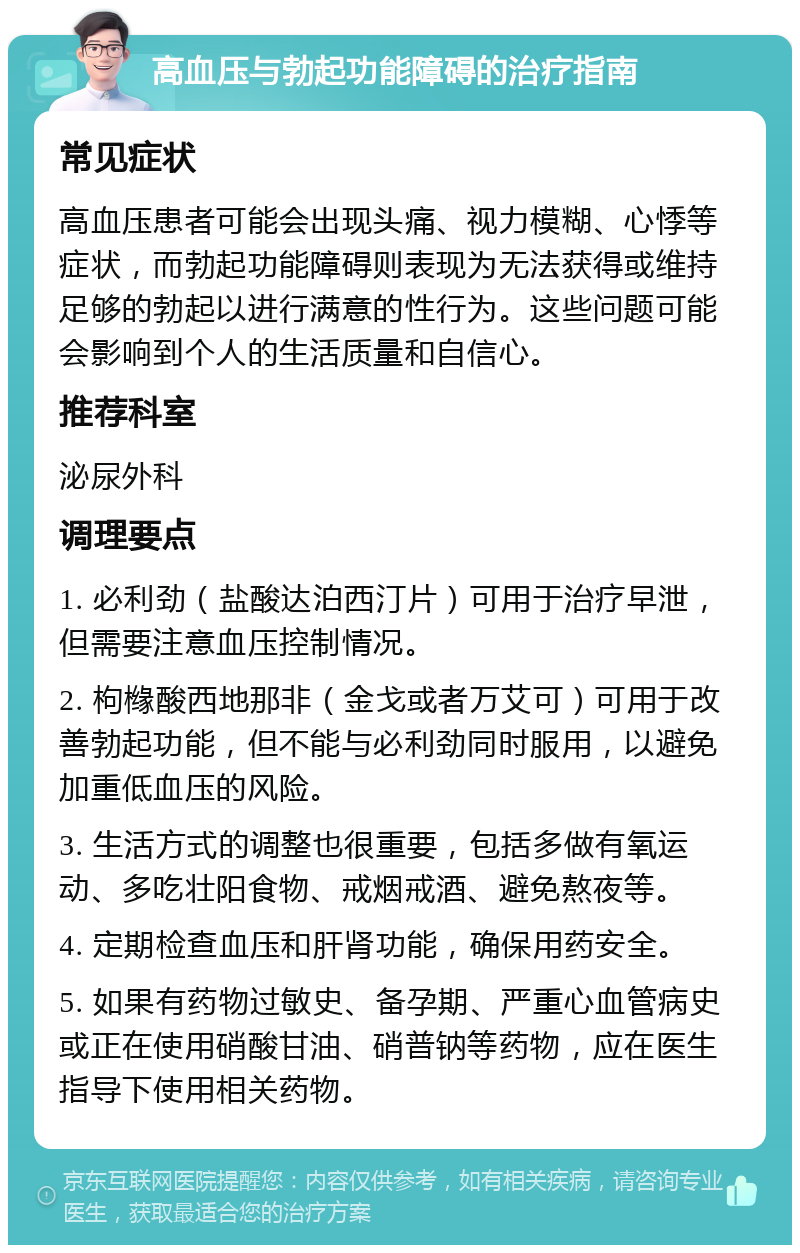 高血压与勃起功能障碍的治疗指南 常见症状 高血压患者可能会出现头痛、视力模糊、心悸等症状，而勃起功能障碍则表现为无法获得或维持足够的勃起以进行满意的性行为。这些问题可能会影响到个人的生活质量和自信心。 推荐科室 泌尿外科 调理要点 1. 必利劲（盐酸达泊西汀片）可用于治疗早泄，但需要注意血压控制情况。 2. 枸橼酸西地那非（金戈或者万艾可）可用于改善勃起功能，但不能与必利劲同时服用，以避免加重低血压的风险。 3. 生活方式的调整也很重要，包括多做有氧运动、多吃壮阳食物、戒烟戒酒、避免熬夜等。 4. 定期检查血压和肝肾功能，确保用药安全。 5. 如果有药物过敏史、备孕期、严重心血管病史或正在使用硝酸甘油、硝普钠等药物，应在医生指导下使用相关药物。