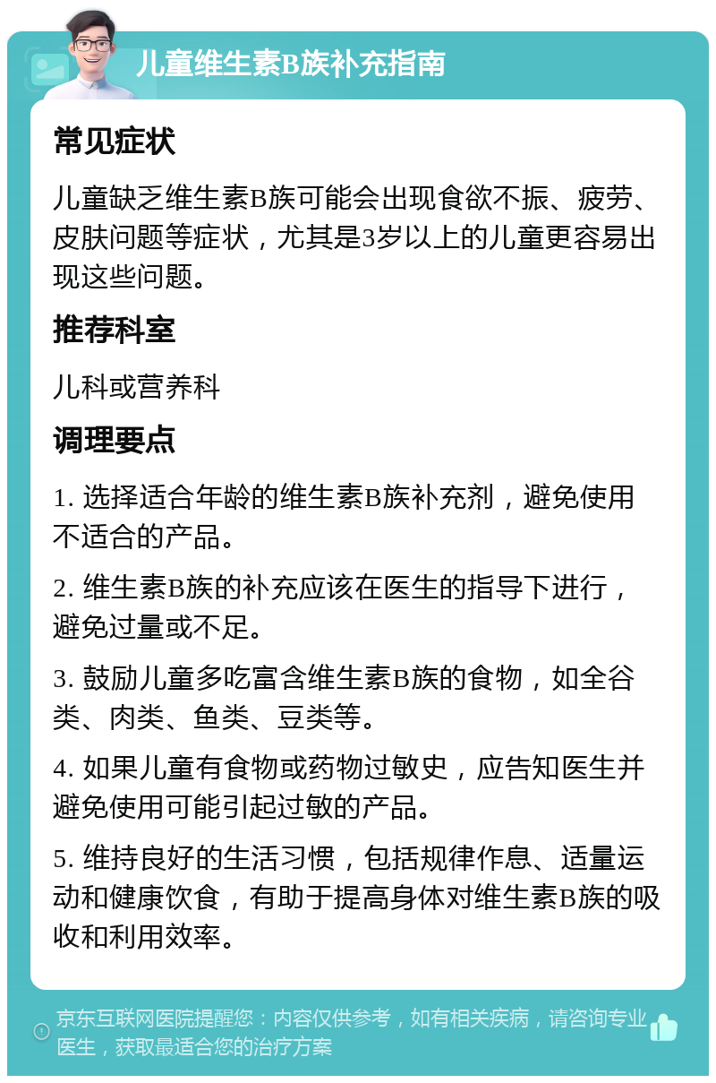 儿童维生素B族补充指南 常见症状 儿童缺乏维生素B族可能会出现食欲不振、疲劳、皮肤问题等症状，尤其是3岁以上的儿童更容易出现这些问题。 推荐科室 儿科或营养科 调理要点 1. 选择适合年龄的维生素B族补充剂，避免使用不适合的产品。 2. 维生素B族的补充应该在医生的指导下进行，避免过量或不足。 3. 鼓励儿童多吃富含维生素B族的食物，如全谷类、肉类、鱼类、豆类等。 4. 如果儿童有食物或药物过敏史，应告知医生并避免使用可能引起过敏的产品。 5. 维持良好的生活习惯，包括规律作息、适量运动和健康饮食，有助于提高身体对维生素B族的吸收和利用效率。