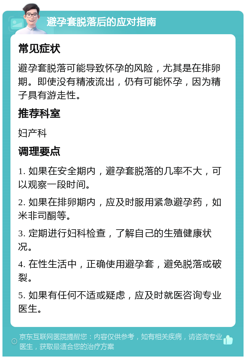 避孕套脱落后的应对指南 常见症状 避孕套脱落可能导致怀孕的风险，尤其是在排卵期。即使没有精液流出，仍有可能怀孕，因为精子具有游走性。 推荐科室 妇产科 调理要点 1. 如果在安全期内，避孕套脱落的几率不大，可以观察一段时间。 2. 如果在排卵期内，应及时服用紧急避孕药，如米非司酮等。 3. 定期进行妇科检查，了解自己的生殖健康状况。 4. 在性生活中，正确使用避孕套，避免脱落或破裂。 5. 如果有任何不适或疑虑，应及时就医咨询专业医生。