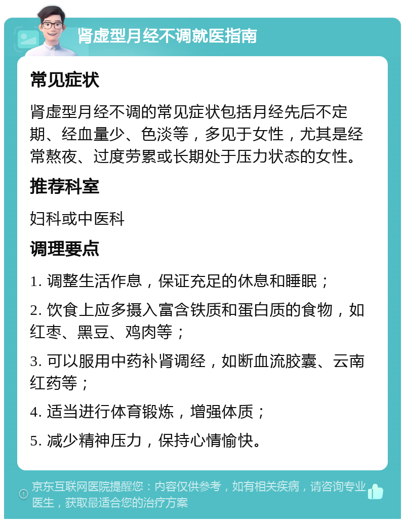 肾虚型月经不调就医指南 常见症状 肾虚型月经不调的常见症状包括月经先后不定期、经血量少、色淡等，多见于女性，尤其是经常熬夜、过度劳累或长期处于压力状态的女性。 推荐科室 妇科或中医科 调理要点 1. 调整生活作息，保证充足的休息和睡眠； 2. 饮食上应多摄入富含铁质和蛋白质的食物，如红枣、黑豆、鸡肉等； 3. 可以服用中药补肾调经，如断血流胶囊、云南红药等； 4. 适当进行体育锻炼，增强体质； 5. 减少精神压力，保持心情愉快。