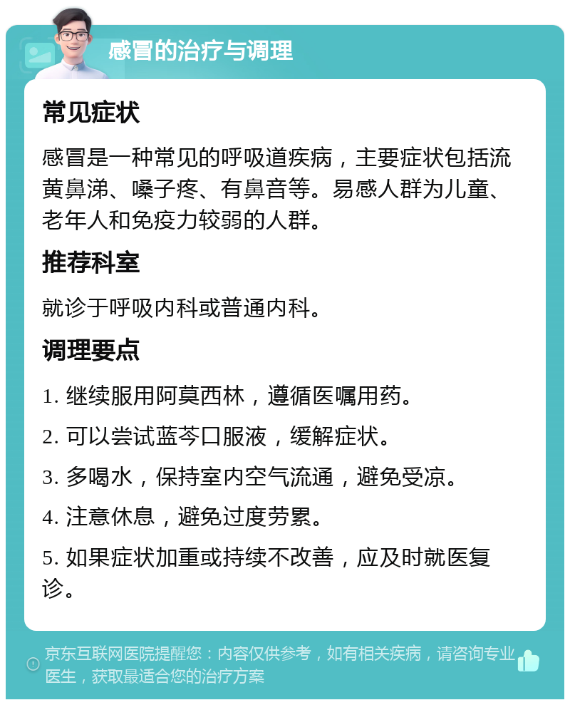 感冒的治疗与调理 常见症状 感冒是一种常见的呼吸道疾病，主要症状包括流黄鼻涕、嗓子疼、有鼻音等。易感人群为儿童、老年人和免疫力较弱的人群。 推荐科室 就诊于呼吸内科或普通内科。 调理要点 1. 继续服用阿莫西林，遵循医嘱用药。 2. 可以尝试蓝芩口服液，缓解症状。 3. 多喝水，保持室内空气流通，避免受凉。 4. 注意休息，避免过度劳累。 5. 如果症状加重或持续不改善，应及时就医复诊。