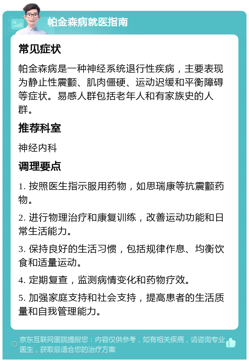 帕金森病就医指南 常见症状 帕金森病是一种神经系统退行性疾病，主要表现为静止性震颤、肌肉僵硬、运动迟缓和平衡障碍等症状。易感人群包括老年人和有家族史的人群。 推荐科室 神经内科 调理要点 1. 按照医生指示服用药物，如思瑞康等抗震颤药物。 2. 进行物理治疗和康复训练，改善运动功能和日常生活能力。 3. 保持良好的生活习惯，包括规律作息、均衡饮食和适量运动。 4. 定期复查，监测病情变化和药物疗效。 5. 加强家庭支持和社会支持，提高患者的生活质量和自我管理能力。