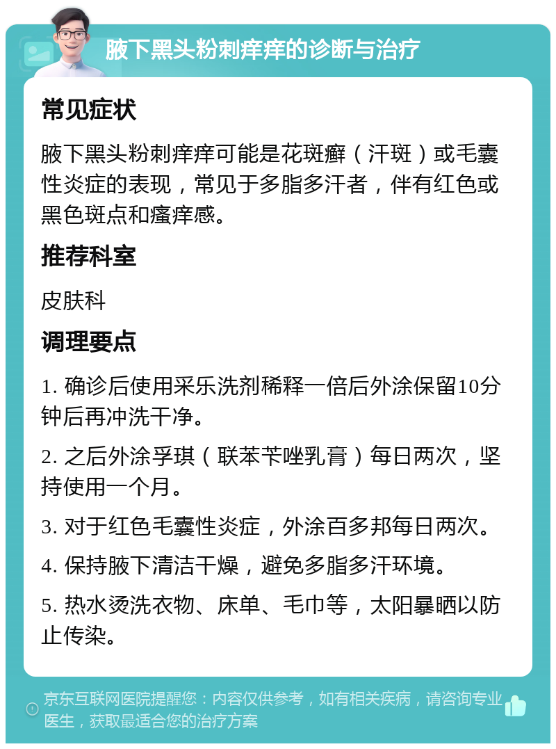 腋下黑头粉刺痒痒的诊断与治疗 常见症状 腋下黑头粉刺痒痒可能是花斑癣（汗斑）或毛囊性炎症的表现，常见于多脂多汗者，伴有红色或黑色斑点和瘙痒感。 推荐科室 皮肤科 调理要点 1. 确诊后使用采乐洗剂稀释一倍后外涂保留10分钟后再冲洗干净。 2. 之后外涂孚琪（联苯苄唑乳膏）每日两次，坚持使用一个月。 3. 对于红色毛囊性炎症，外涂百多邦每日两次。 4. 保持腋下清洁干燥，避免多脂多汗环境。 5. 热水烫洗衣物、床单、毛巾等，太阳暴晒以防止传染。