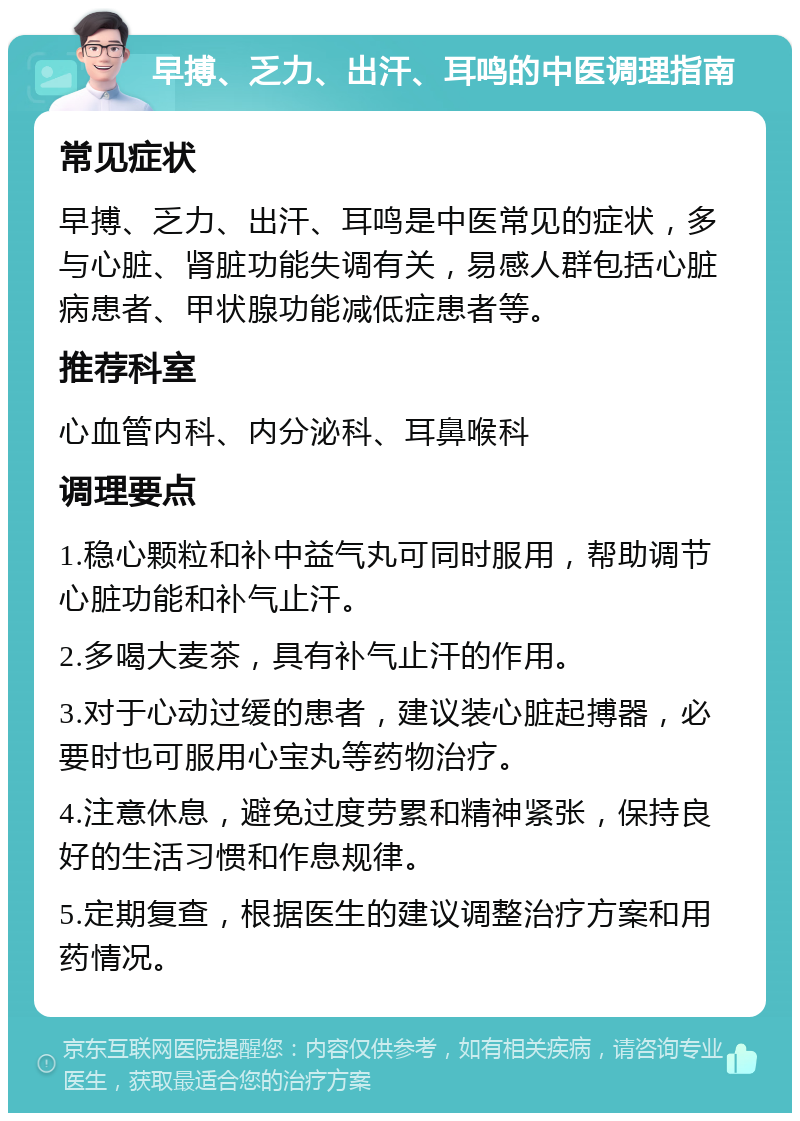 早搏、乏力、出汗、耳鸣的中医调理指南 常见症状 早搏、乏力、出汗、耳鸣是中医常见的症状，多与心脏、肾脏功能失调有关，易感人群包括心脏病患者、甲状腺功能减低症患者等。 推荐科室 心血管内科、内分泌科、耳鼻喉科 调理要点 1.稳心颗粒和补中益气丸可同时服用，帮助调节心脏功能和补气止汗。 2.多喝大麦茶，具有补气止汗的作用。 3.对于心动过缓的患者，建议装心脏起搏器，必要时也可服用心宝丸等药物治疗。 4.注意休息，避免过度劳累和精神紧张，保持良好的生活习惯和作息规律。 5.定期复查，根据医生的建议调整治疗方案和用药情况。