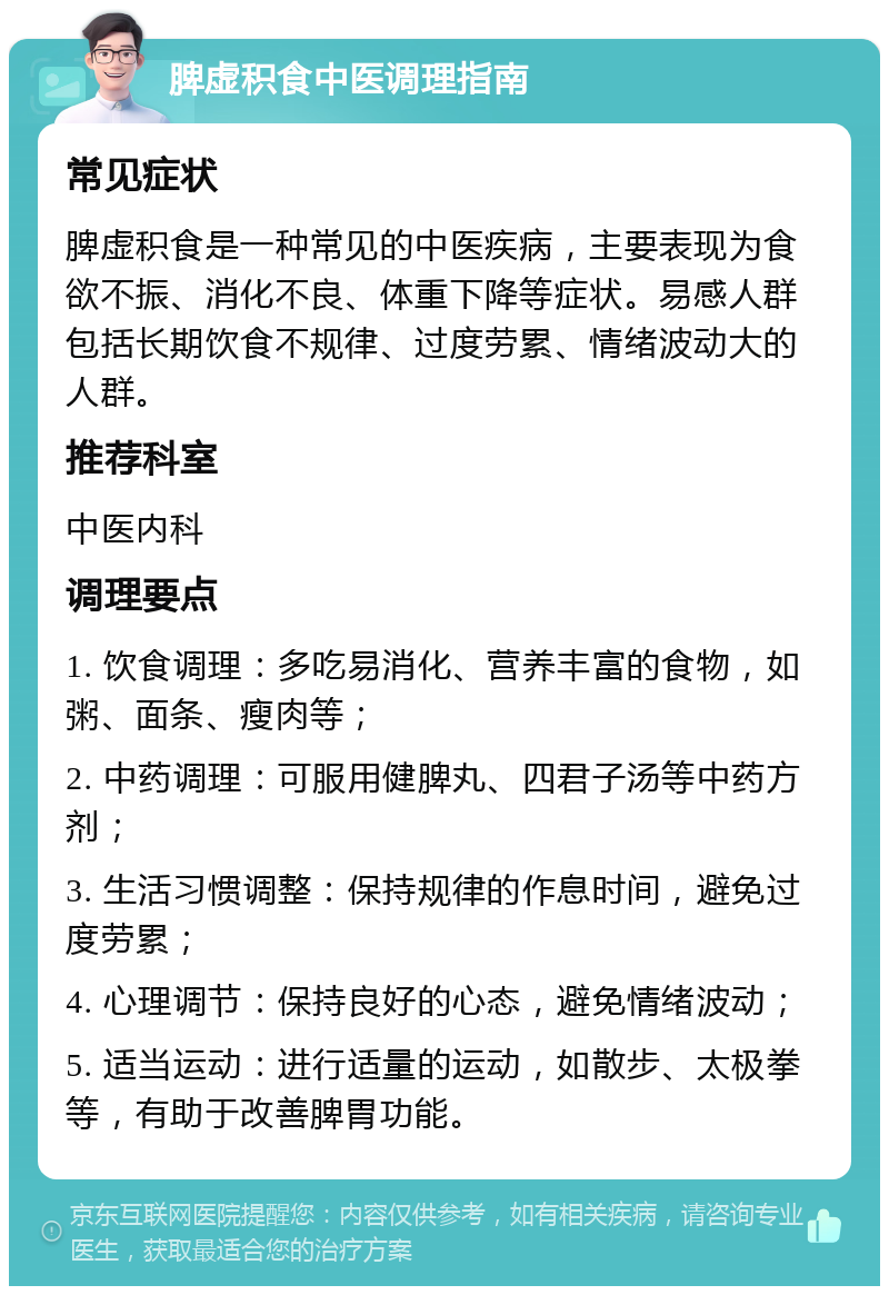 脾虚积食中医调理指南 常见症状 脾虚积食是一种常见的中医疾病，主要表现为食欲不振、消化不良、体重下降等症状。易感人群包括长期饮食不规律、过度劳累、情绪波动大的人群。 推荐科室 中医内科 调理要点 1. 饮食调理：多吃易消化、营养丰富的食物，如粥、面条、瘦肉等； 2. 中药调理：可服用健脾丸、四君子汤等中药方剂； 3. 生活习惯调整：保持规律的作息时间，避免过度劳累； 4. 心理调节：保持良好的心态，避免情绪波动； 5. 适当运动：进行适量的运动，如散步、太极拳等，有助于改善脾胃功能。