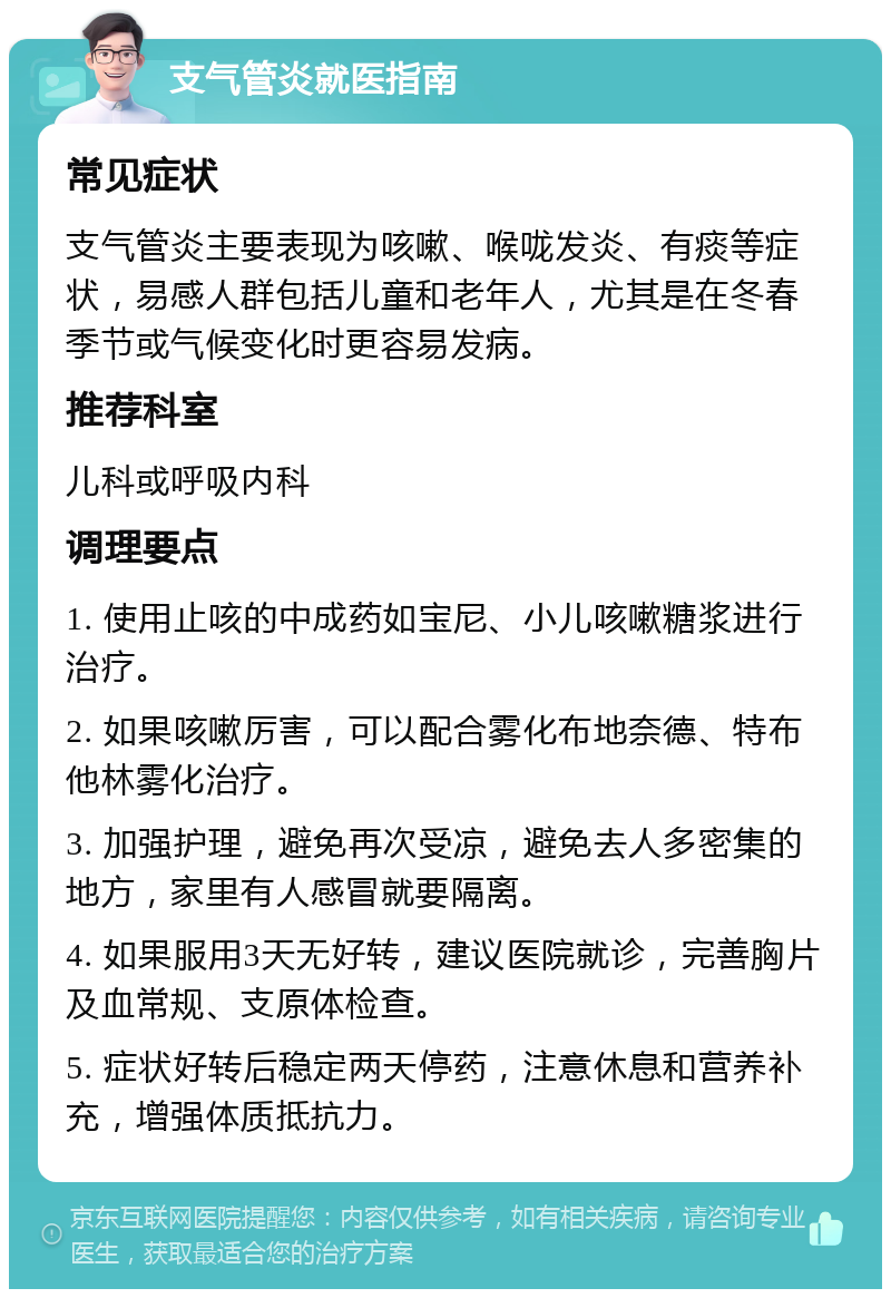 支气管炎就医指南 常见症状 支气管炎主要表现为咳嗽、喉咙发炎、有痰等症状，易感人群包括儿童和老年人，尤其是在冬春季节或气候变化时更容易发病。 推荐科室 儿科或呼吸内科 调理要点 1. 使用止咳的中成药如宝尼、小儿咳嗽糖浆进行治疗。 2. 如果咳嗽厉害，可以配合雾化布地奈德、特布他林雾化治疗。 3. 加强护理，避免再次受凉，避免去人多密集的地方，家里有人感冒就要隔离。 4. 如果服用3天无好转，建议医院就诊，完善胸片及血常规、支原体检查。 5. 症状好转后稳定两天停药，注意休息和营养补充，增强体质抵抗力。