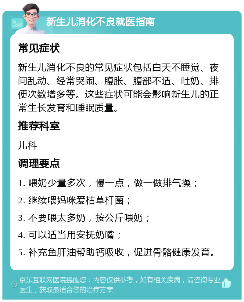 新生儿消化不良就医指南 常见症状 新生儿消化不良的常见症状包括白天不睡觉、夜间乱动、经常哭闹、腹胀、腹部不适、吐奶、排便次数增多等。这些症状可能会影响新生儿的正常生长发育和睡眠质量。 推荐科室 儿科 调理要点 1. 喂奶少量多次，慢一点，做一做排气操； 2. 继续喂妈咪爱枯草杆菌； 3. 不要喂太多奶，按公斤喂奶； 4. 可以适当用安抚奶嘴； 5. 补充鱼肝油帮助钙吸收，促进骨骼健康发育。